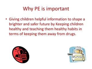 Why PE is important
• Giving children helpful information to shape a
  brighter and safer future by Keeping children
  healthy and teaching them healthy habits in
  terms of keeping them away from drugs.
 