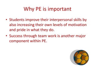 Why PE is important
• Students improve their interpersonal skills by
  also increasing their own levels of motivation
  and pride in what they do.
• Success through team work is another major
  component within PE.
 