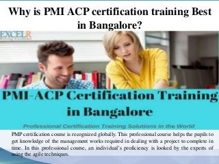Why is PMI ACP certification training Best
in Bangalore?
PMP certification course is recognized globally. This professional course helps the pupils to
get knowledge of the management works required in dealing with a project to complete in
time. In this professional course, an individual’s proficiency is looked by the experts of
using the agile techniques.
 