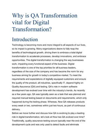 Why is QA Transformation
vital for Digital
Transformation?
Introduction
Technology is becoming more and more integral to all aspects of our lives,
so its impact is growing. Many organizations desire to fully reap the
benefits of technological growth, driving them to embrace a total digital
transformation to accelerate processes, develop innovations, and embrace
opportunities. The digital transformation is changing the way businesses
work, impacting every functional aspect of the business. Digital
transformation is one of the top priorities for all business leaders,
regardless of the size of the company and has become the norm for any
business aiming for growth in today’s competitive market. To meet the
requirements and expectations of digitally equipped customers and ensure
the quality of the product, all industries, specifically IT, depend highly on
Quality Assurance (QA) and testing. QA’s role in modern software
development has evolved over time with the industry’s trends. As recently
as a few years ago, QA was typically seen as a task that was planned and
required manual testing based on documents and requirements, which only
happened during the testing phase. Whereas, Now QA releases products
every week or two, sometimes within just two hours, as part of continuous
delivery.
Before we move further and discuss how QA is evolving to play a leading
role in digital transformation, let’s look at How has QA evolved over time?
Traditionally, quality assurance testing occurs typically near the end of the
development cycle and was only used to detect faults and eliminate
 