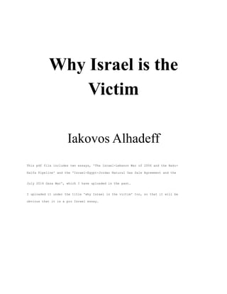 Why Israel is the 
Victim 
Iakovos Alhadeff 
This pdf file includes two essays, 'The Israel-Lebanon War of 2006 and the Baku- 
Haifa Pipeline' and the 'Israel-Egypt-Jordan Natural Gas Sale Agreement and the 
July 2014 Gaza War', which I have uploaded in the past. 
I uploaded it under the title 'why Israel is the victim' too, so that it will be 
obvious that it is a pro Israel essay. 
 