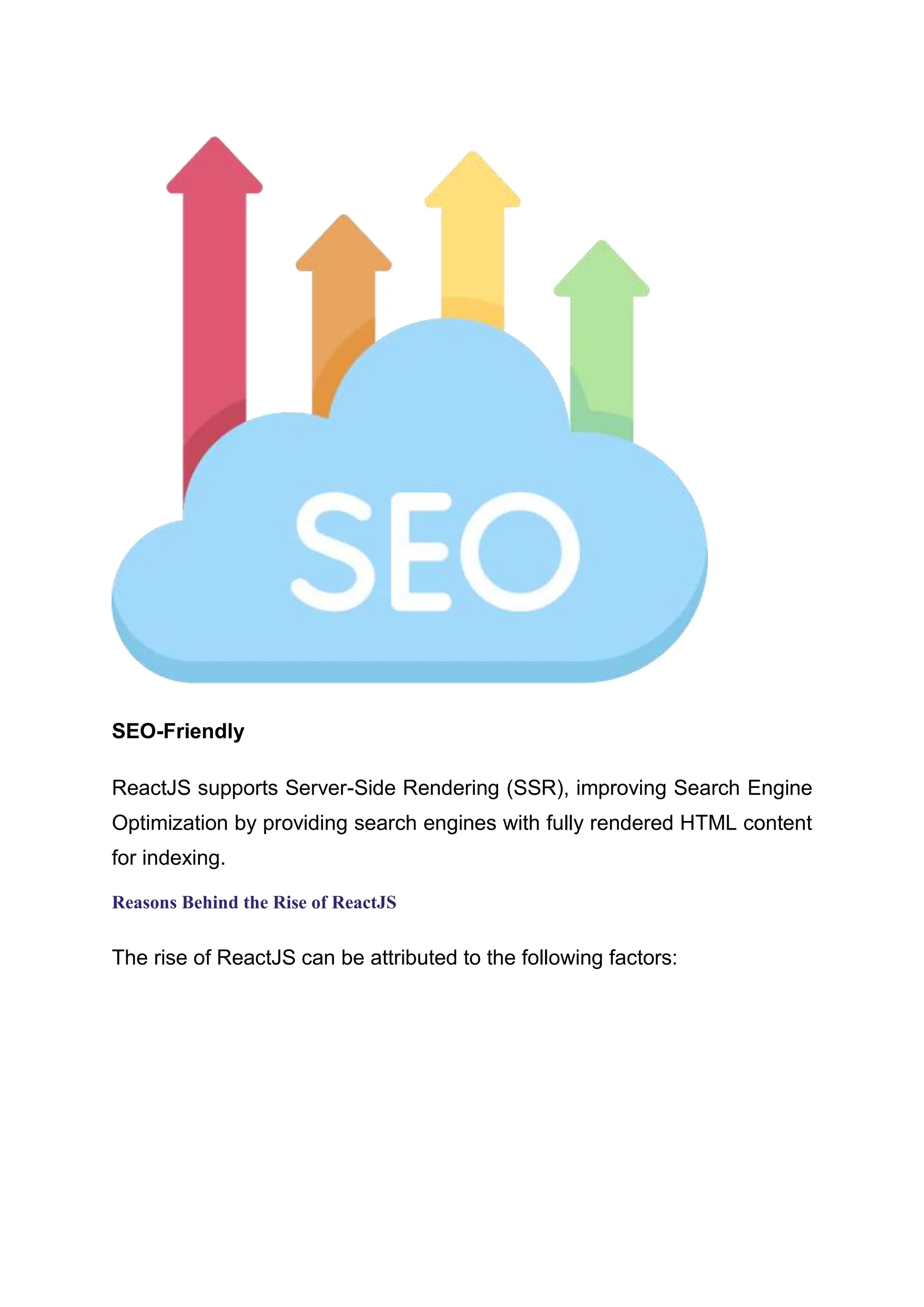 SEO-Friendly ReactJS supports Server-Side Rendering (SSR), improving Search Engine Optimization by providing search engines with fully rendered HTML content for indexing. Reasons Behind the Rise of ReactJS The rise of ReactJS can be attributed to the following factors: 