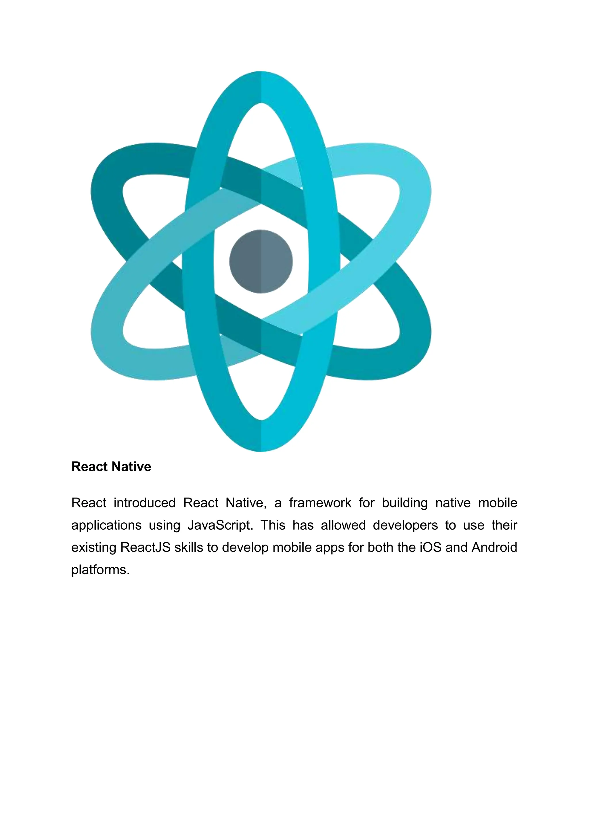 React Native React introduced React Native, a framework for building native mobile applications using JavaScript. This has allowed developers to use their existing ReactJS skills to develop mobile apps for both the iOS and Android platforms. 