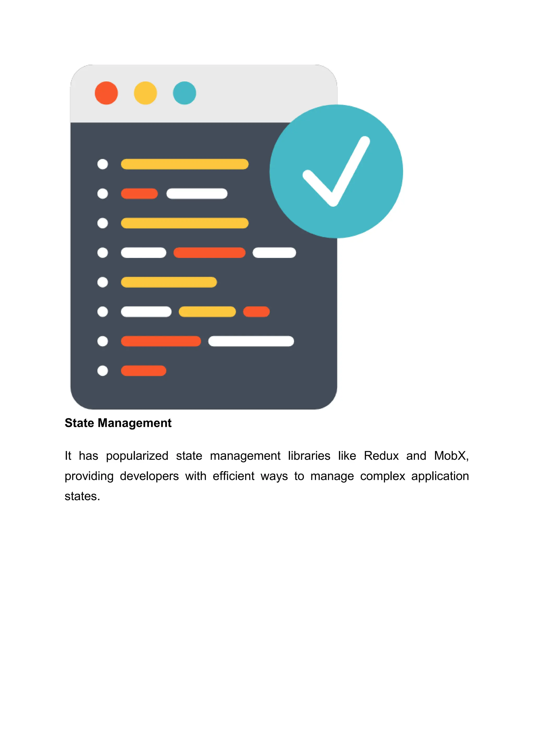 State Management It has popularized state management libraries like Redux and MobX, providing developers with efficient ways to manage complex application states. 