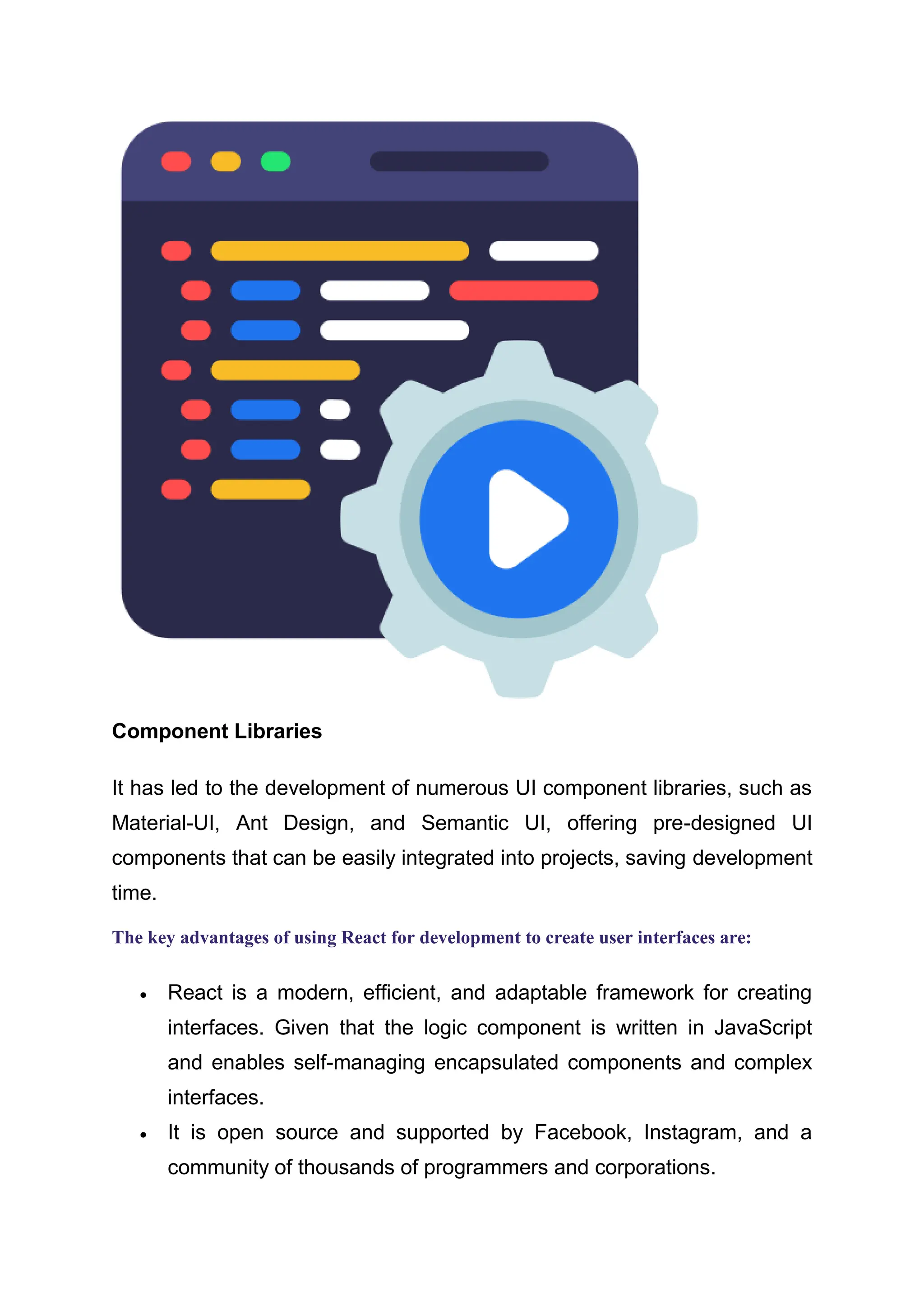 Component Libraries It has led to the development of numerous UI component libraries, such as Material-UI, Ant Design, and Semantic UI, offering pre-designed UI components that can be easily integrated into projects, saving development time. The key advantages of using React for development to create user interfaces are:  React is a modern, efficient, and adaptable framework for creating interfaces. Given that the logic component is written in JavaScript and enables self-managing encapsulated components and complex interfaces.  It is open source and supported by Facebook, Instagram, and a community of thousands of programmers and corporations. 