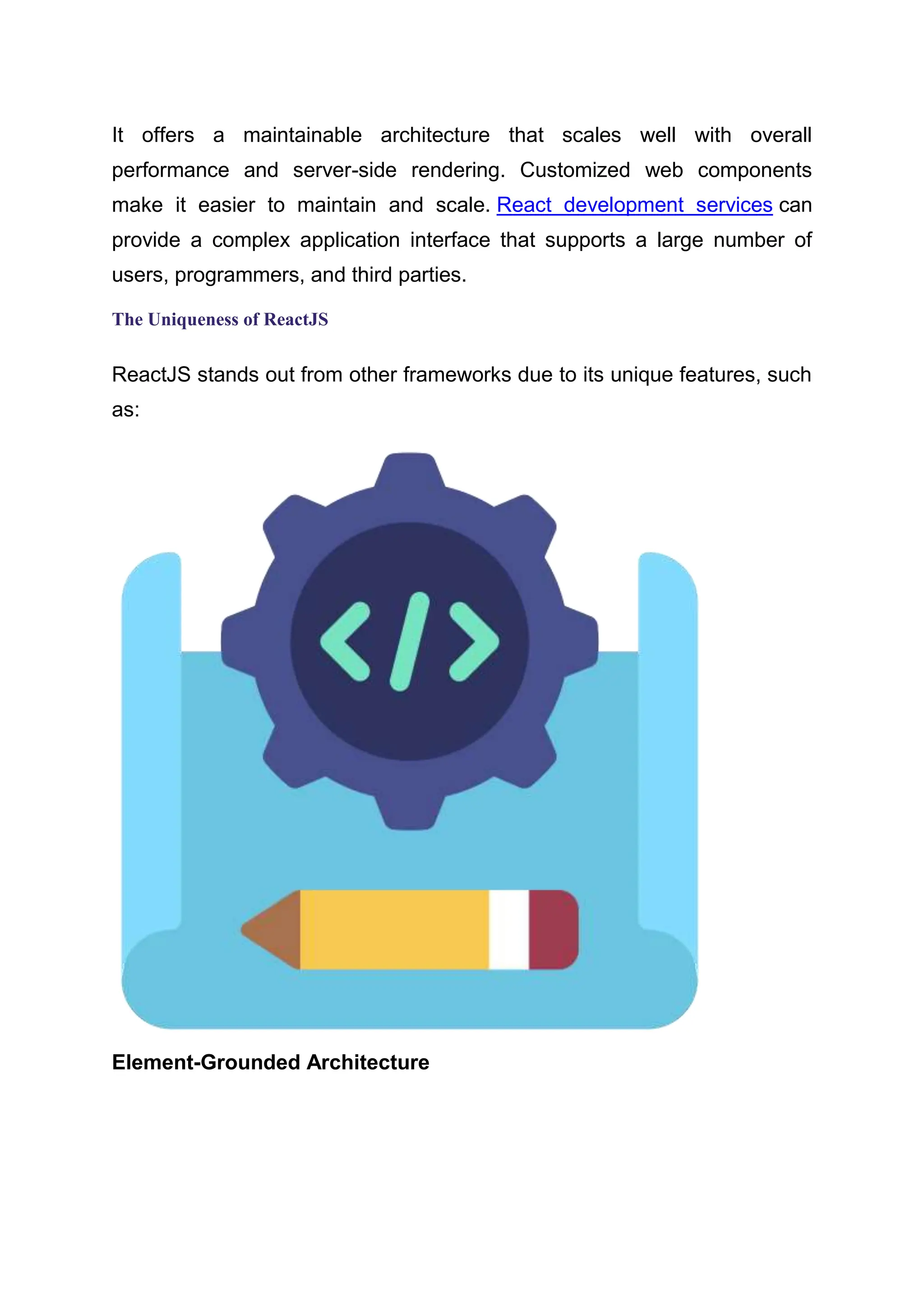 It offers a maintainable architecture that scales well with overall performance and server-side rendering. Customized web components make it easier to maintain and scale. React development services can provide a complex application interface that supports a large number of users, programmers, and third parties. The Uniqueness of ReactJS ReactJS stands out from other frameworks due to its unique features, such as: Element-Grounded Architecture 
