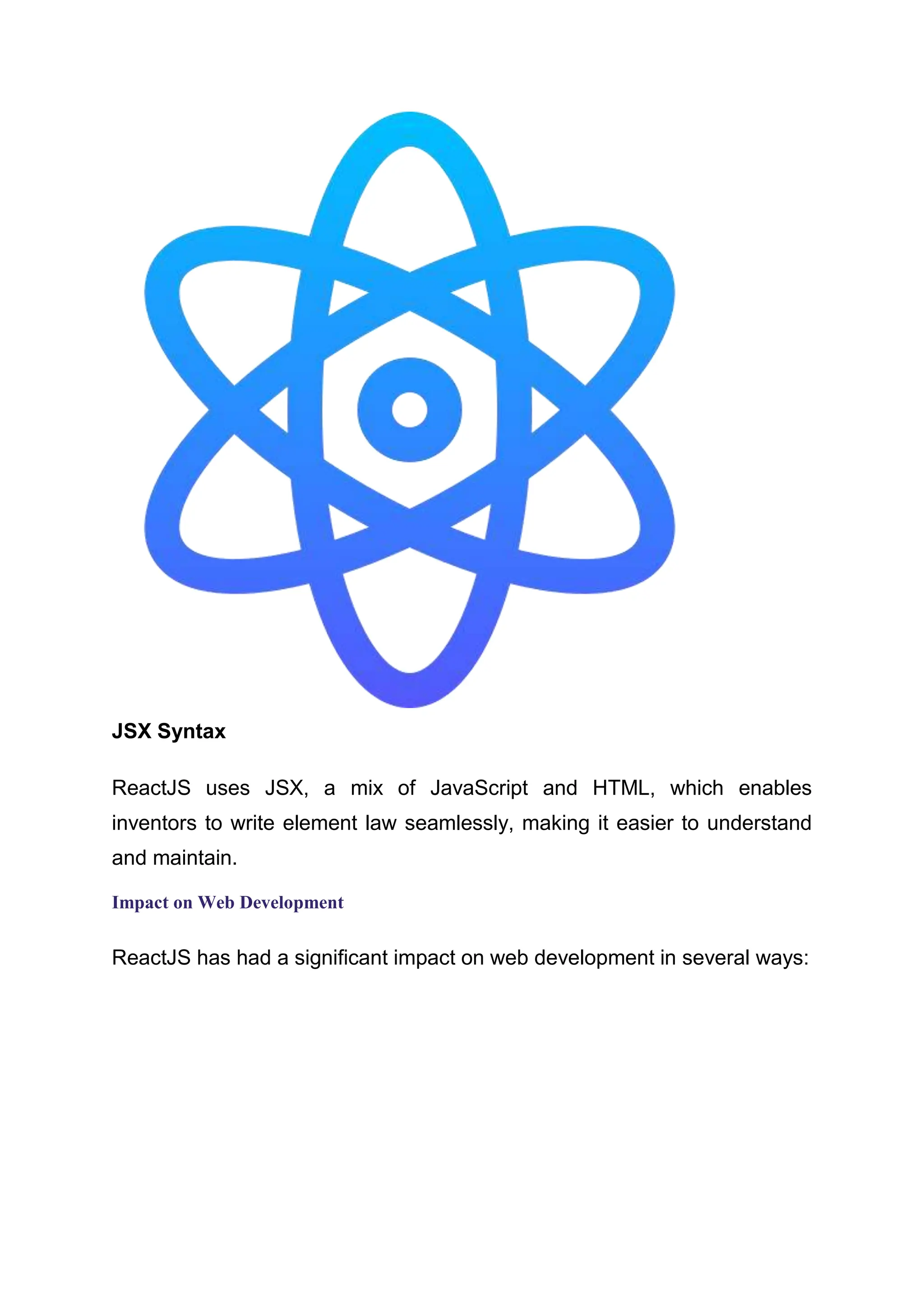 JSX Syntax ReactJS uses JSX, a mix of JavaScript and HTML, which enables inventors to write element law seamlessly, making it easier to understand and maintain. Impact on Web Development ReactJS has had a significant impact on web development in several ways: 