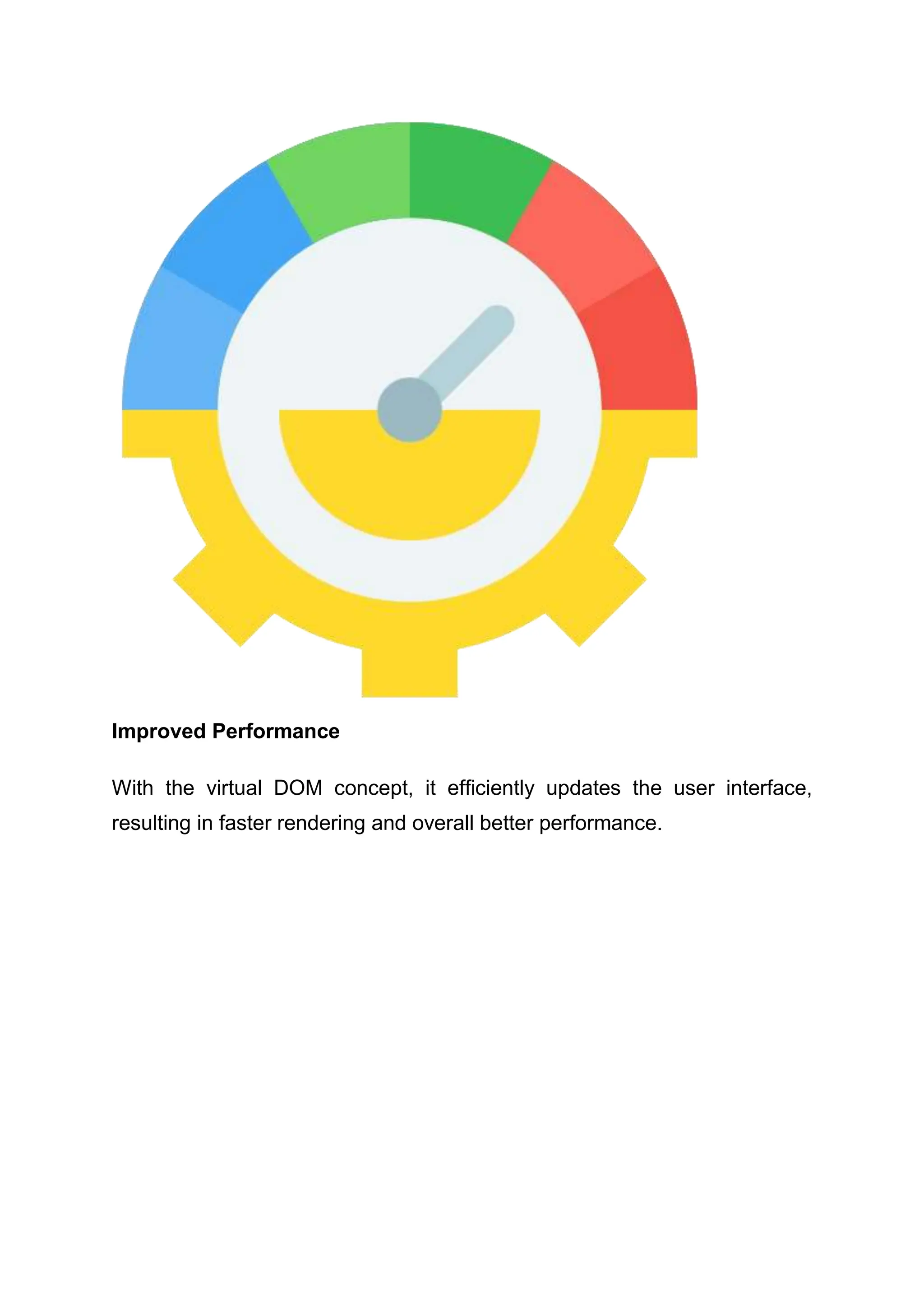 Improved Performance With the virtual DOM concept, it efficiently updates the user interface, resulting in faster rendering and overall better performance. 