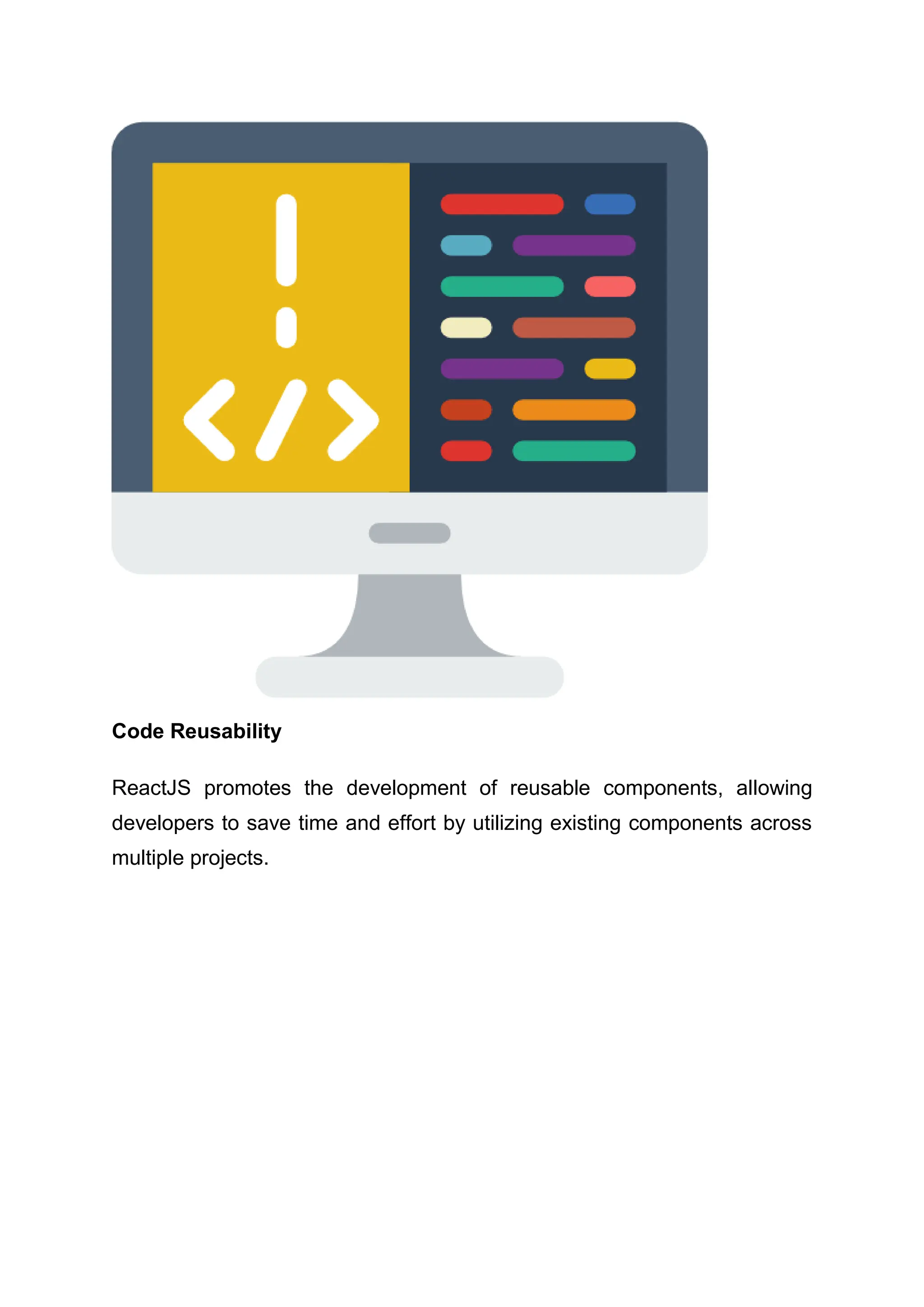 Code Reusability ReactJS promotes the development of reusable components, allowing developers to save time and effort by utilizing existing components across multiple projects. 