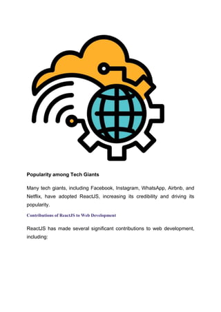 Popularity among Tech Giants
Many tech giants, including Facebook, Instagram, WhatsApp, Airbnb, and
Netflix, have adopted ReactJS, increasing its credibility and driving its
popularity.
Contributions of ReactJS to Web Development
ReactJS has made several significant contributions to web development,
including:
 
