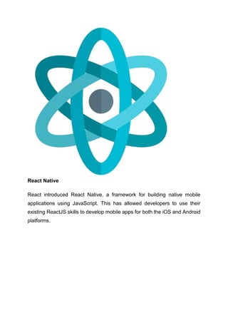 React Native
React introduced React Native, a framework for building native mobile
applications using JavaScript. This has allowed developers to use their
existing ReactJS skills to develop mobile apps for both the iOS and Android
platforms.
 
