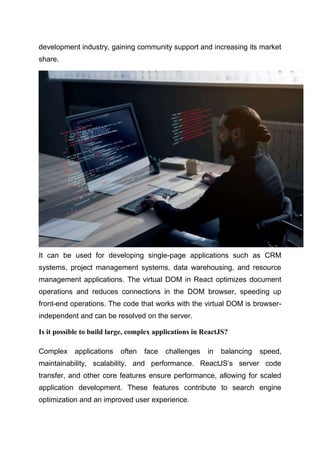 development industry, gaining community support and increasing its market
share.
It can be used for developing single-page applications such as CRM
systems, project management systems, data warehousing, and resource
management applications. The virtual DOM in React optimizes document
operations and reduces connections in the DOM browser, speeding up
front-end operations. The code that works with the virtual DOM is browser-
independent and can be resolved on the server.
Is it possible to build large, complex applications in ReactJS?
Complex applications often face challenges in balancing speed,
maintainability, scalability, and performance. ReactJS’s server code
transfer, and other core features ensure performance, allowing for scaled
application development. These features contribute to search engine
optimization and an improved user experience.
 
