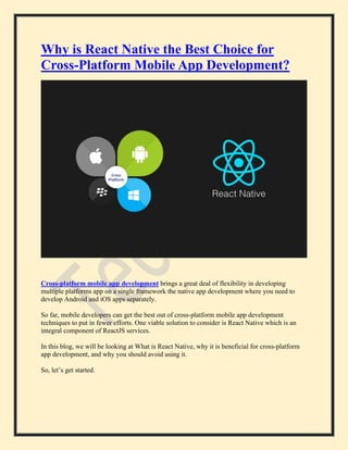 Why is React Native the Best Choice for
Cross-Platform Mobile App Development?
Cross-platform mobile app development brings a great deal of flexibility in developing
multiple platforms app on a single framework the native app development where you need to
develop Android and iOS apps separately.
So far, mobile developers can get the best out of cross-platform mobile app development
techniques to put in fewer efforts. One viable solution to consider is React Native which is an
integral component of ReactJS services.
In this blog, we will be looking at What is React Native, why it is beneficial for cross-platform
app development, and why you should avoid using it.
So, let’s get started.
 
