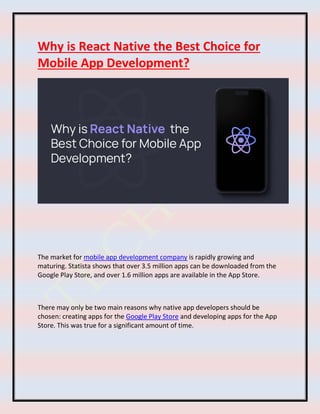 Why is React Native the Best Choice for
Mobile App Development?
The market for mobile app development company is rapidly growing and
maturing. Statista shows that over 3.5 million apps can be downloaded from the
Google Play Store, and over 1.6 million apps are available in the App Store.
There may only be two main reasons why native app developers should be
chosen: creating apps for the Google Play Store and developing apps for the App
Store. This was true for a significant amount of time.
 
