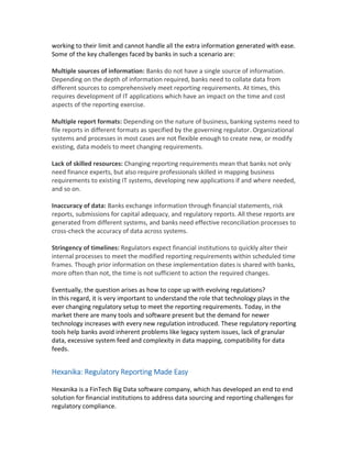 working to their limit and cannot handle all the extra information generated with ease.
Some of the key challenges faced by banks in such a scenario are:
Multiple sources of information: Banks do not have a single source of information.
Depending on the depth of information required, banks need to collate data from
different sources to comprehensively meet reporting requirements. At times, this
requires development of IT applications which have an impact on the time and cost
aspects of the reporting exercise.
Multiple report formats: Depending on the nature of business, banking systems need to
file reports in different formats as specified by the governing regulator. Organizational
systems and processes in most cases are not flexible enough to create new, or modify
existing, data models to meet changing requirements.
Lack of skilled resources: Changing reporting requirements mean that banks not only
need finance experts, but also require professionals skilled in mapping business
requirements to existing IT systems, developing new applications if and where needed,
and so on.
Inaccuracy of data: Banks exchange information through financial statements, risk
reports, submissions for capital adequacy, and regulatory reports. All these reports are
generated from different systems, and banks need effective reconciliation processes to
cross-check the accuracy of data across systems.
Stringency of timelines: Regulators expect financial institutions to quickly alter their
internal processes to meet the modified reporting requirements within scheduled time
frames. Though prior information on these implementation dates is shared with banks,
more often than not, the time is not sufficient to action the required changes.
Eventually, the question arises as how to cope up with evolving regulations?
In this regard, it is very important to understand the role that technology plays in the
ever changing regulatory setup to meet the reporting requirements. Today, in the
market there are many tools and software present but the demand for newer
technology increases with every new regulation introduced. These regulatory reporting
tools help banks avoid inherent problems like legacy system issues, lack of granular
data, excessive system feed and complexity in data mapping, compatibility for data
feeds.
Hexanika: Regulatory Reporting Made Easy
Hexanika is a FinTech Big Data software company, which has developed an end to end
solution for financial institutions to address data sourcing and reporting challenges for
regulatory compliance.
 