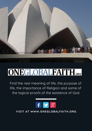 Find the real meaning of life, the purpose of
life, the importance of Religion and some of
the logical proofs of the existence of God.
VISIT AT WWW.ONEGLOBALFAITH.ORG
 