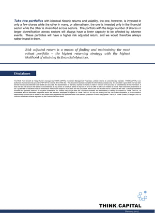 January 2017
Take two portfolios with identical historic returns and volatility, the one, however, is invested in
only a few shares while the other in many, or alternatively, the one is invested only in the financial
sector while the other is diversified across sectors. The portfolio with the larger number of shares or
larger diversification across sectors will always have a lower capacity to be affected by adverse
events. These portfolios will have a higher risk adjusted return, and we would therefore always
rather invest in them.
Disclaimer
The RCIS Think Growth QI Hedge Fund is managed by THINK.CAPITAL Investment Management Proprietary Limited in terms of a discretionary mandate. THINK.CAPITAL is an
authorised financial services provider (FSP 46714) in terms of the FAIS Act. This document has been compiled for information purposes only. It is provided in good faith and has been
derived from sources believed to be reliable and accurate. No representation or warranty, express or implied, is made in relation to the accuracy or completeness of this information. It
does not take into account the needs or circumstances of any person or constitute advice of any kind. It is not an offer to sell or an invitation to invest. Past investment performance is
not a guarantee or indicative of future performance. Returns are subject to fluctuation and may be volatile. Returns are net of costs and for a particular fee class. Collective Investment
Schemes are generally medium- to long-term investments. An investor may not get back the full amount invested. No responsibility or liability is accepted by THINK.CAPITAL, its
subsidiaries and its associated companies and/or the directors, employees or agents of THINK.CAPITAL for any loss arising from the use of this information. It is the investor’s
responsibility to inform him or herself of and comply with regulations and applicable laws in the relevant jurisdiction in which they operate. The RCIS THINK Growth QI Hedge Fund is a
collective investment scheme regulated by the Financial Services Board.
Risk adjusted return is a means of finding and maintaining the most
robust portfolio – the highest returning strategy with the highest
likelihood of attaining its financial objectives.
 