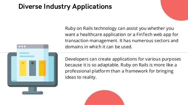 Diverse Industry Applications


Ruby on Rails technology can assist you whether you
want a healthcare application or a FinTech web app for
transaction management. It has numerous sectors and
domains in which it can be used.
Developers can create applications for various purposes
because it is so adaptable. Ruby on Rails is more like a
professional platform than a framework for bringing
ideas to reality.
 