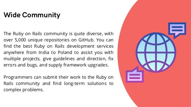 Wide Community
The Ruby on Rails community is quite diverse, with
over 5,000 unique repositories on GitHub. You can
find the best Ruby on Rails development services
anywhere from India to Poland to assist you with
multiple projects, give guidelines and direction, fix
errors and bugs, and supply framework upgrades.
Programmers can submit their work to the Ruby on
Rails community and find long-term solutions to
complex problems.
 