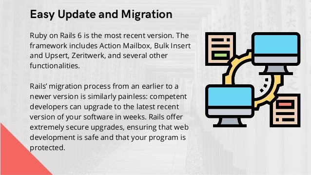 Easy Update and Migration


Ruby on Rails 6 is the most recent version. The
framework includes Action Mailbox, Bulk Insert
and Upsert, Zeritwerk, and several other
functionalities.
Rails’ migration process from an earlier to a
newer version is similarly painless: competent
developers can upgrade to the latest recent
version of your software in weeks. Rails offer
extremely secure upgrades, ensuring that web
development is safe and that your program is
protected.
 