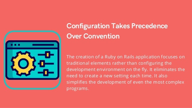 Configuration Takes Precedence
Over Convention
The creation of a Ruby on Rails application focuses on
traditional elements rather than configuring the
development environment on the fly. It eliminates the
need to create a new setting each time. It also
simplifies the development of even the most complex
programs.
 