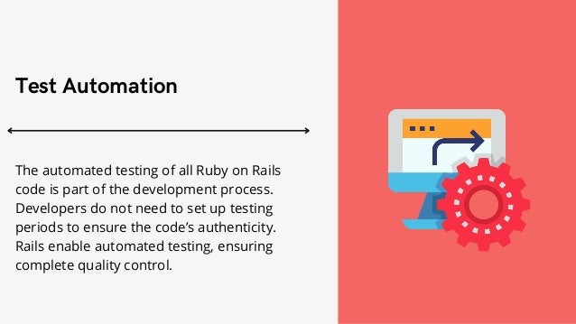 Test Automation


The automated testing of all Ruby on Rails
code is part of the development process.
Developers do not need to set up testing
periods to ensure the code’s authenticity.
Rails enable automated testing, ensuring
complete quality control.
 