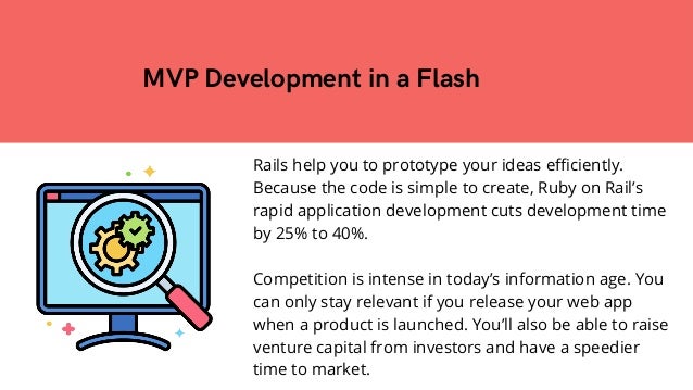 Rails help you to prototype your ideas efficiently.
Because the code is simple to create, Ruby on Rail’s
rapid application development cuts development time
by 25% to 40%.
Competition is intense in today’s information age. You
can only stay relevant if you release your web app
when a product is launched. You’ll also be able to raise
venture capital from investors and have a speedier
time to market.
MVP Development in a Flash


 
