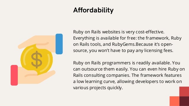 Affordability


Ruby on Rails websites is very cost-effective.
Everything is available for free: the framework, Ruby
on Rails tools, and RubyGems.Because it’s open-
source, you won’t have to pay any licensing fees.
Ruby on Rails programmers is readily available. You
can outsource them easily. You can even hire Ruby on
Rails consulting companies. The framework features
a low learning curve, allowing developers to work on
various projects quickly.
 