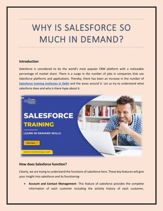 WHY IS SALESFORCE SO
MUCH IN DEMAND?
Introduction
Salesforce is considered to be the world's most popular CRM platform with a noticeable
percentage of market share. There is a surge in the number of jobs in companies that use
Salesforce platforms and applications. Thereby, there has been an increase in the number of
Salesforce training institutes in Delhi and the areas around it. Let us try to understand what
salesforce does and why is there hype about it.
How does Salesforce function?
Clearly, we are trying to understand the functions of salesforce here. These key features will give
your insight into salesforce and its functioning-
• Account and Contact Management- This feature of salesforce provides the complete
information of each customer including the activity history of each customer,
 