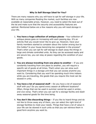 Why Is Self Storage Ideal for You?
There are many reasons why you will have to opt for self storage in your life.
With so many companies flooding the market, such facilities are now
available at reasonable prices. However, you need to select the best out of
the lot and make sure that the security and accessibility features are
optimal. Mentioned below are a few reasons why you will need storage in
your life.
1. You have a huge collection of antique pieces - Your collection of
antique pieces goes on increasing with each passing day. It’s an
activity that you would never like to give up. However, have your
family members started to complain about the clutter arising due to
this hobby? Is your house becoming too congested in the process?
That’s when you can opt for self storage to stash away the things in
large and climate controlled units. As they can be accessed easily and
are secure too, you can stay at peace regarding the condition of your
goods.
2. You are always traveling from one place to another – If you are
constantly traveling from one place to another, you will require a
specific set of goods at all times. That’s when you can stow such
important things in a storage unit that you can access anytime you
want to. Considering that you won’t be spending much time indoors
while you are traveling, the goods that you require the most can be
stowed in units.
3. You have a lot of seasonal stuff – Do you have a lot of seasonal
stuff with you? Do you spend every season at different locations?
Often, things that can be used in summer cannot be used in winter,
and vice versa. That’s when you can opt for a storage facility and stash
away seasonal goods for the time being.
4. You don’t like discarding things – If you like to hoard things and do
not like to throw away any of them, you can select the right kind of
storage facilities to meet your needs. Things that have a lot of value in
your life can be stowed in such units so that you can retrieve them in
good form anytime you want to.
 
