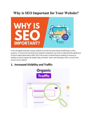 Why is SEO Important for Your Website?
In the vast digital landscape, having a website is just the first step towards establishing an online
presence. To truly thrive and stand out among the competition, you need to understand the significance
of Search Engine Optimization (SEO). SEO is the process of optimizing your website to enhance its
visibility on search engines like Google, Bing, and Yahoo. Here's why investing in SEO is crucial for the
success of your website:
1. Increased Visibility and Traffic:
 