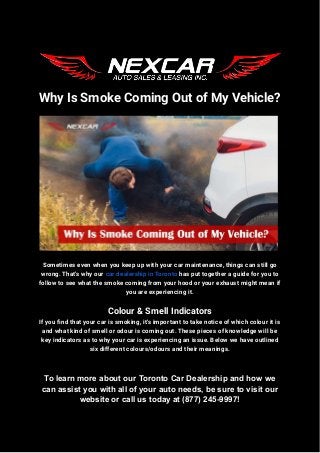 Why Is Smoke Coming Out of My Vehicle?
Sometimes even when you keep up with your car maintenance, things can still go
wrong. That's why our car dealership in Toronto has put together a guide for you to
follow to see what the smoke coming from your hood or your exhaust might mean if
you are experiencing it.
Colour & Smell Indicators
If you find that your car is smoking, it's important to take notice of which colour it is
and what kind of smell or odour is coming out. These pieces of knowledge will be
key indicators as to why your car is experiencing an issue. Below we have outlined
six different colours/odours and their meanings.
To learn more about our Toronto Car Dealership and how we
can assist you with all of your auto needs, be sure to visit our
website or call us today at (877) 245-9997!
 