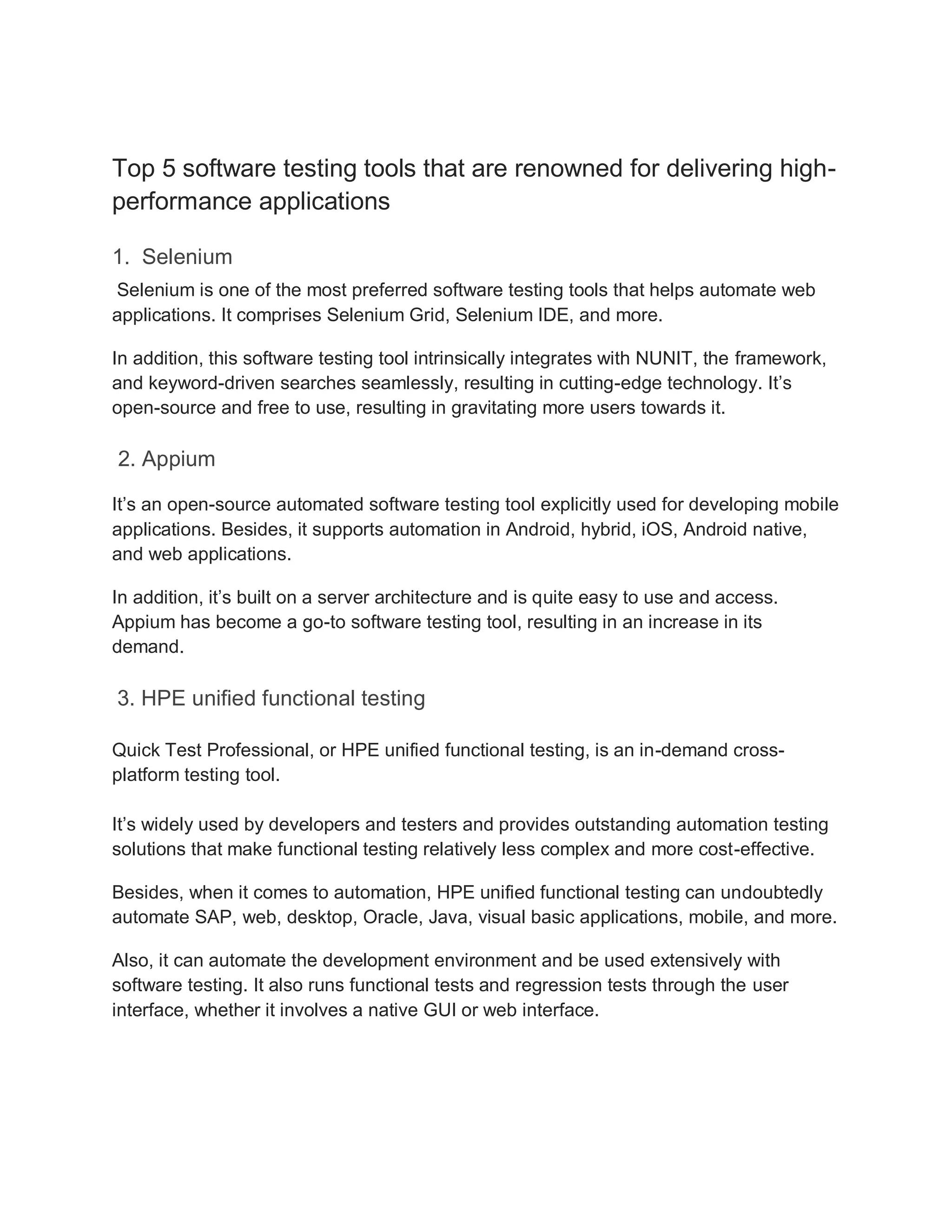 Top 5 software testing tools that are renowned for delivering high-
performance applications
1. Selenium
Selenium is one of the most preferred software testing tools that helps automate web
applications. It comprises Selenium Grid, Selenium IDE, and more.
In addition, this software testing tool intrinsically integrates with NUNIT, the framework,
and keyword-driven searches seamlessly, resulting in cutting-edge technology. It’s
open-source and free to use, resulting in gravitating more users towards it.
2. Appium
It’s an open-source automated software testing tool explicitly used for developing mobile
applications. Besides, it supports automation in Android, hybrid, iOS, Android native,
and web applications.
In addition, it’s built on a server architecture and is quite easy to use and access.
Appium has become a go-to software testing tool, resulting in an increase in its
demand.
3. HPE unified functional testing
Quick Test Professional, or HPE unified functional testing, is an in-demand cross-
platform testing tool.
It’s widely used by developers and testers and provides outstanding automation testing
solutions that make functional testing relatively less complex and more cost-effective.
Besides, when it comes to automation, HPE unified functional testing can undoubtedly
automate SAP, web, desktop, Oracle, Java, visual basic applications, mobile, and more.
Also, it can automate the development environment and be used extensively with
software testing. It also runs functional tests and regression tests through the user
interface, whether it involves a native GUI or web interface.
 