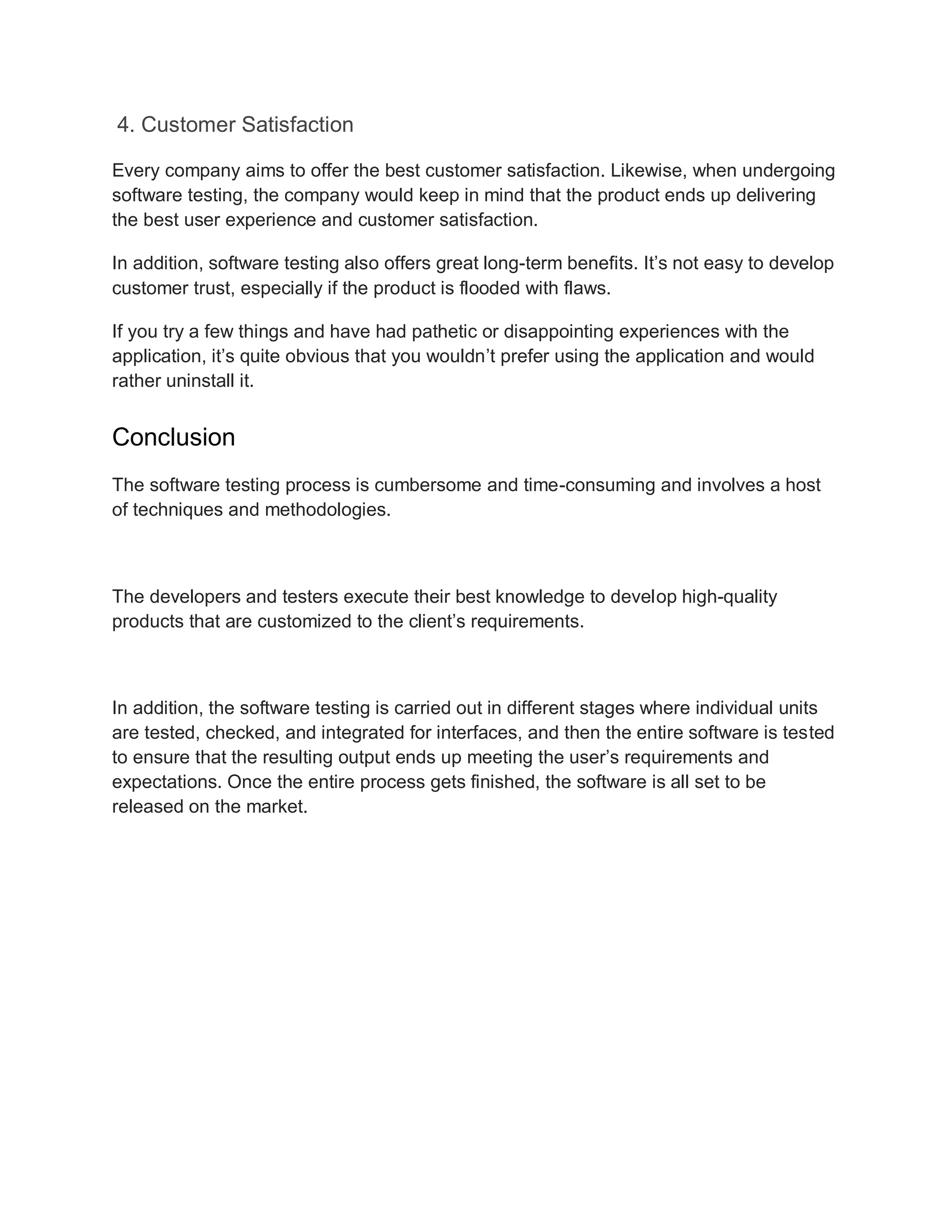 4. Customer Satisfaction
Every company aims to offer the best customer satisfaction. Likewise, when undergoing
software testing, the company would keep in mind that the product ends up delivering
the best user experience and customer satisfaction.
In addition, software testing also offers great long-term benefits. It’s not easy to develop
customer trust, especially if the product is flooded with flaws.
If you try a few things and have had pathetic or disappointing experiences with the
application, it’s quite obvious that you wouldn’t prefer using the application and would
rather uninstall it.
Conclusion
The software testing process is cumbersome and time-consuming and involves a host
of techniques and methodologies.
The developers and testers execute their best knowledge to develop high-quality
products that are customized to the client’s requirements.
In addition, the software testing is carried out in different stages where individual units
are tested, checked, and integrated for interfaces, and then the entire software is tested
to ensure that the resulting output ends up meeting the user’s requirements and
expectations. Once the entire process gets finished, the software is all set to be
released on the market.
 