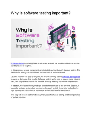 Why is software testing important?
Software testing is primarily done to ascertain whether the software meets the required
conditions and is bug-free.
In this process, several components are included and put through rigorous testing. The
methods for testing can be different, such as manual and automated.
Usually, an error can pop up anytime, be it while working on the software development
process or delivering final results. Software testing works best to assess bugs, missing
data, and bugs to ensure that the software ends up meeting the desired requirements.
In addition, it helps to identify the bugs ahead of the delivery of the product. Besides, if
you get a software system that has been extensively tested, it may also be backed by
high security and performance, resulting in enhanced customer satisfaction.
This blog will decode software testing, the types of software testing, and the importance
of software testing.
 