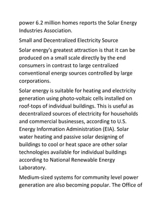 power 6.2 million homes reports the Solar Energy
Industries Association.
Small and Decentralized Electricity Source
Solar energy's greatest attraction is that it can be
produced on a small scale directly by the end
consumers in contrast to large centralized
conventional energy sources controlled by large
corporations.
Solar energy is suitable for heating and electricity
generation using photo-voltaic cells installed on
roof-tops of individual buildings. This is useful as
decentralized sources of electricity for households
and commercial businesses, according to U.S.
Energy Information Administration (EIA). Solar
water heating and passive solar designing of
buildings to cool or heat space are other solar
technologies available for individual buildings
according to National Renewable Energy
Laboratory.
Medium-sized systems for community level power
generation are also becoming popular. The Office of
 