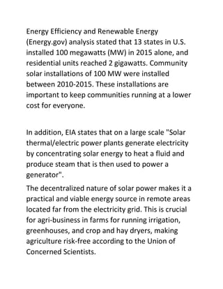 Energy Efficiency and Renewable Energy
(Energy.gov) analysis stated that 13 states in U.S.
installed 100 megawatts (MW) in 2015 alone, and
residential units reached 2 gigawatts. Community
solar installations of 100 MW were installed
between 2010-2015. These installations are
important to keep communities running at a lower
cost for everyone.
In addition, EIA states that on a large scale "Solar
thermal/electric power plants generate electricity
by concentrating solar energy to heat a fluid and
produce steam that is then used to power a
generator".
The decentralized nature of solar power makes it a
practical and viable energy source in remote areas
located far from the electricity grid. This is crucial
for agri-business in farms for running irrigation,
greenhouses, and crop and hay dryers, making
agriculture risk-free according to the Union of
Concerned Scientists.
 