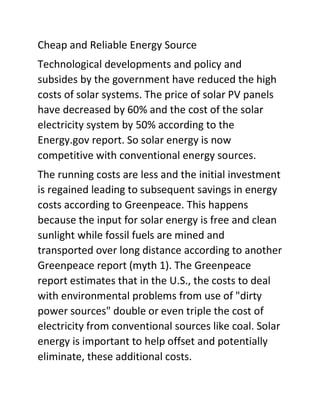 Cheap and Reliable Energy Source
Technological developments and policy and
subsides by the government have reduced the high
costs of solar systems. The price of solar PV panels
have decreased by 60% and the cost of the solar
electricity system by 50% according to the
Energy.gov report. So solar energy is now
competitive with conventional energy sources.
The running costs are less and the initial investment
is regained leading to subsequent savings in energy
costs according to Greenpeace. This happens
because the input for solar energy is free and clean
sunlight while fossil fuels are mined and
transported over long distance according to another
Greenpeace report (myth 1). The Greenpeace
report estimates that in the U.S., the costs to deal
with environmental problems from use of "dirty
power sources" double or even triple the cost of
electricity from conventional sources like coal. Solar
energy is important to help offset and potentially
eliminate, these additional costs.
 
