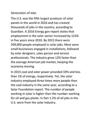 Generation of Jobs
The U.S. was the fifth largest producer of solar
panels in the world in 2016 and has created
thousands of jobs in the country, according to
Guardian. A 2016 Energy.gov report states that
employment in the solar sector increased by 123%
in five years since 2010. By 2015 there were
209,000 people employed in solar jobs. Most were
small businesses engaged in installations, followed
by solar designers, sales person and service
professionals. The industry grew 12% faster than
the average American job market, keeping the
economy moving.
In 2015 coal and solar power provided 33% and less
than 1% of energy, respectively. Yet, the solar
industry employed three times more people than
the coal industry in the same year, according to a
Solar Foundation report. The number of people
working in solar is higher than the number working
for oil and gas plants. In fact 1.2% of all jobs in the
U.S. were from the solar industry.
 