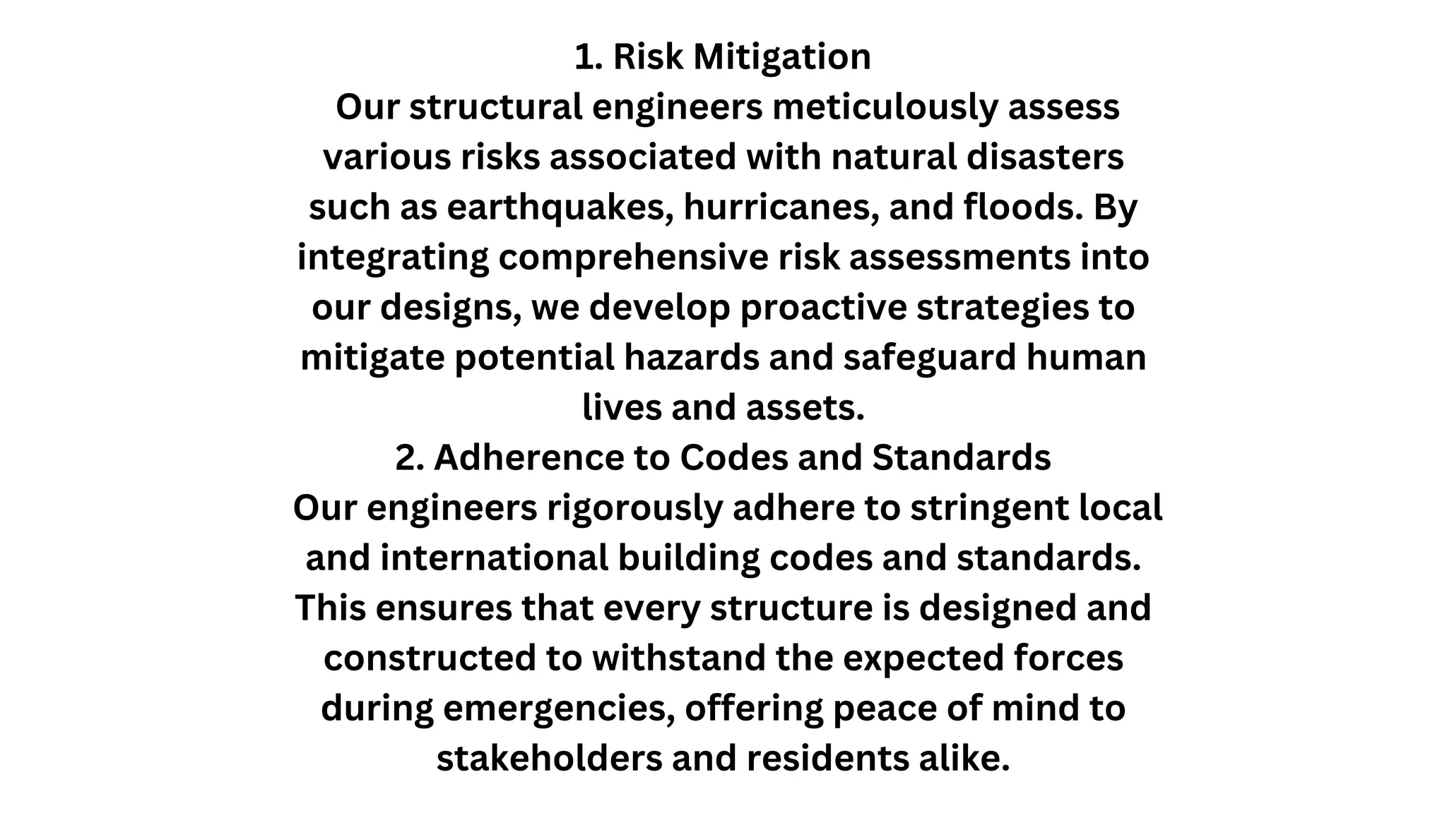 1. Risk Mitigation
Our structural engineers meticulously assess
various risks associated with natural disasters
such as earthquakes, hurricanes, and floods. By
integrating comprehensive risk assessments into
our designs, we develop proactive strategies to
mitigate potential hazards and safeguard human
lives and assets.
2. Adherence to Codes and Standards
Our engineers rigorously adhere to stringent local
and international building codes and standards.
This ensures that every structure is designed and
constructed to withstand the expected forces
during emergencies, offering peace of mind to
stakeholders and residents alike.
 