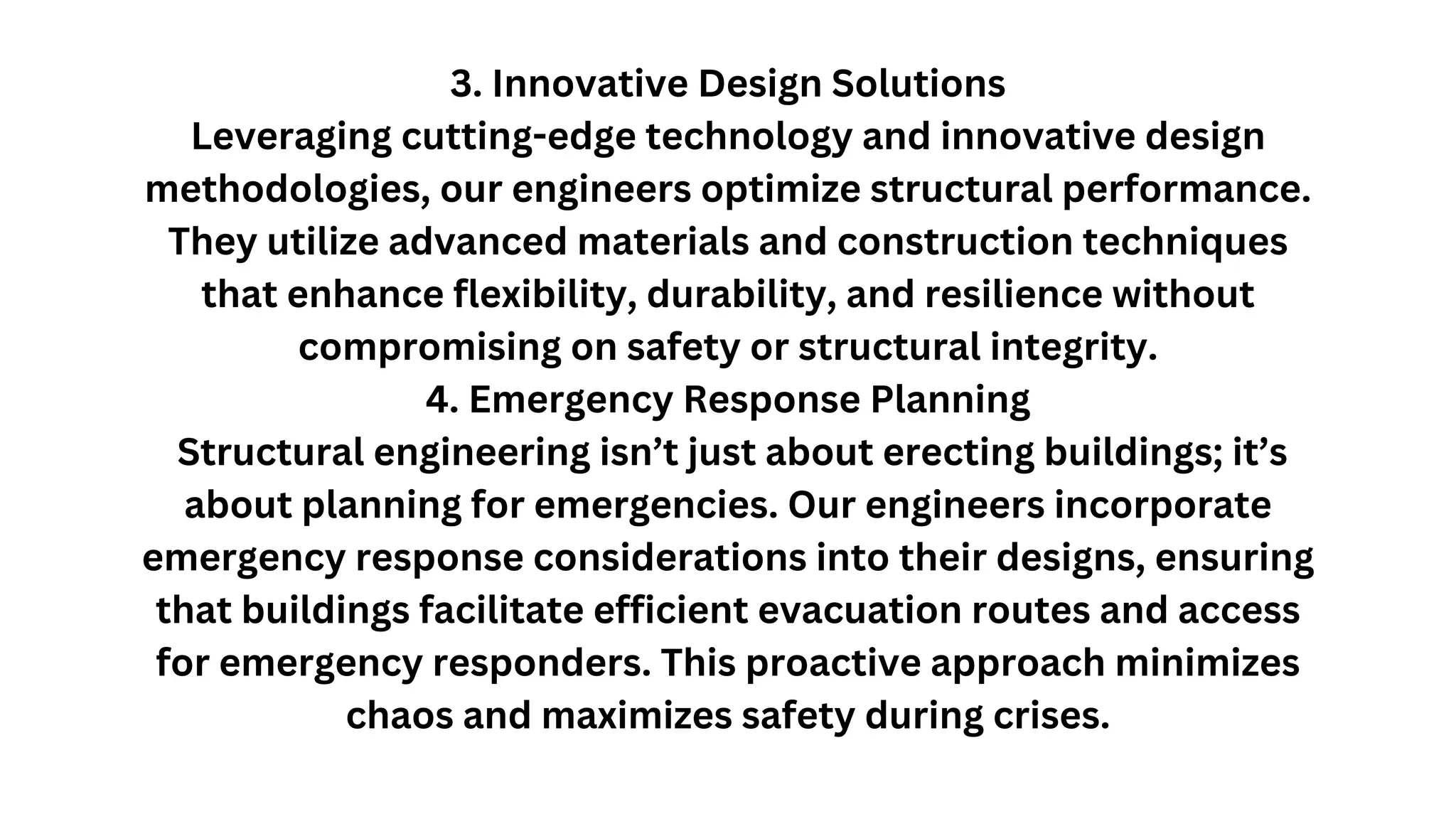 3. Innovative Design Solutions
Leveraging cutting-edge technology and innovative design
methodologies, our engineers optimize structural performance.
They utilize advanced materials and construction techniques
that enhance flexibility, durability, and resilience without
compromising on safety or structural integrity.
4. Emergency Response Planning
Structural engineering isn’t just about erecting buildings; it’s
about planning for emergencies. Our engineers incorporate
emergency response considerations into their designs, ensuring
that buildings facilitate efficient evacuation routes and access
for emergency responders. This proactive approach minimizes
chaos and maximizes safety during crises.
 