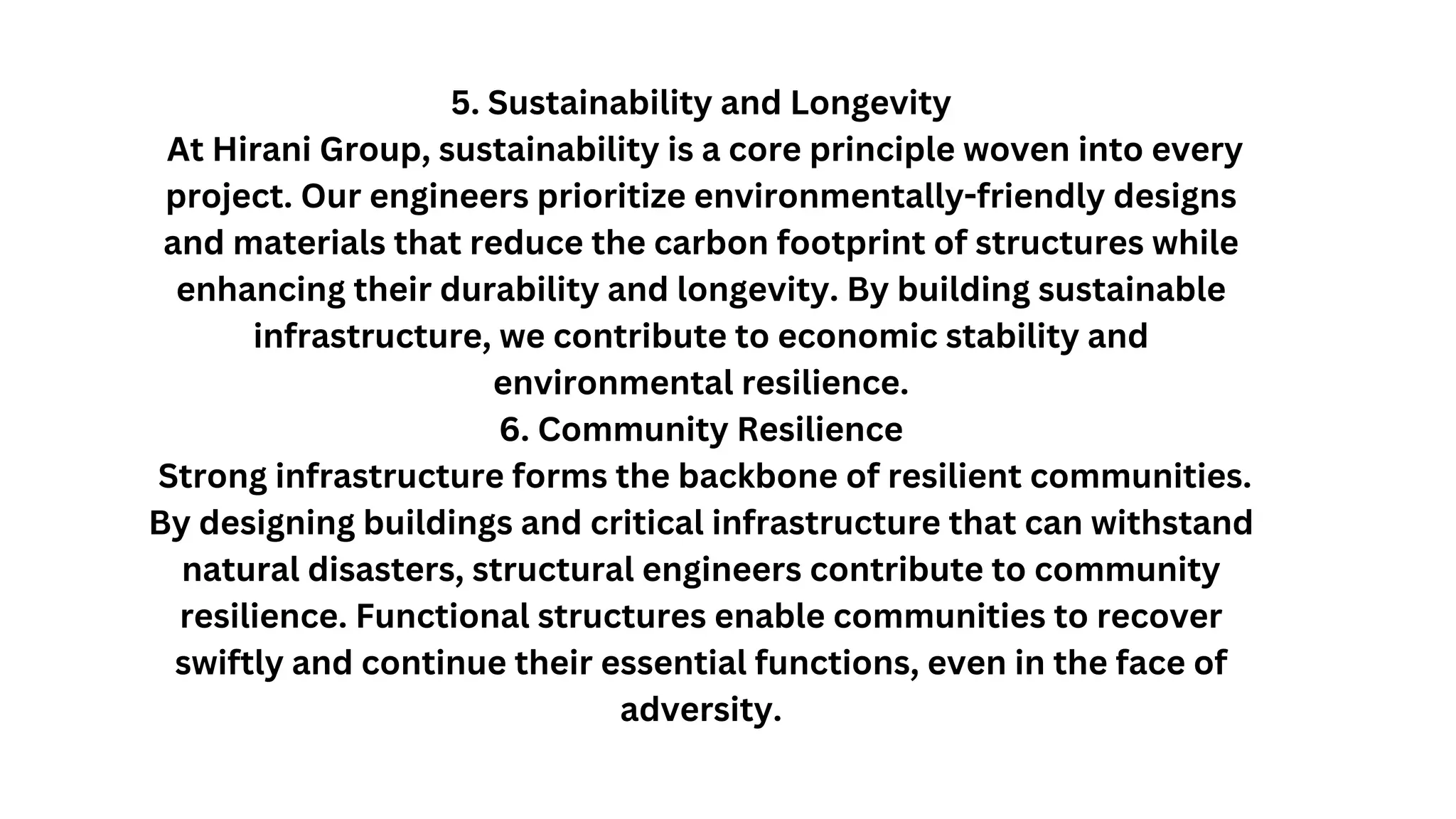 5. Sustainability and Longevity
At Hirani Group, sustainability is a core principle woven into every
project. Our engineers prioritize environmentally-friendly designs
and materials that reduce the carbon footprint of structures while
enhancing their durability and longevity. By building sustainable
infrastructure, we contribute to economic stability and
environmental resilience.
6. Community Resilience
Strong infrastructure forms the backbone of resilient communities.
By designing buildings and critical infrastructure that can withstand
natural disasters, structural engineers contribute to community
resilience. Functional structures enable communities to recover
swiftly and continue their essential functions, even in the face of
adversity.
 