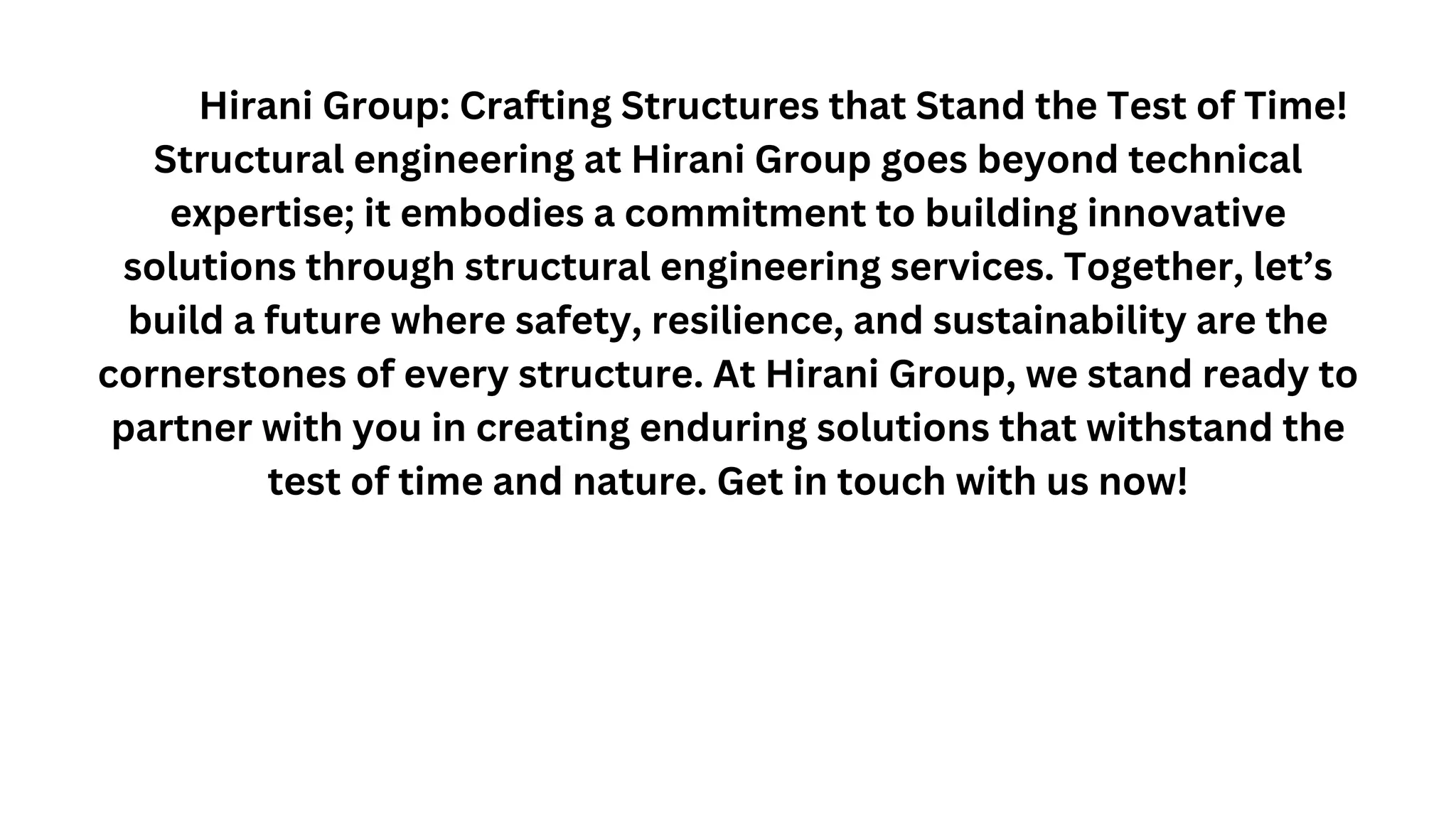 Hirani Group: Crafting Structures that Stand the Test of Time!
Structural engineering at Hirani Group goes beyond technical
expertise; it embodies a commitment to building innovative
solutions through structural engineering services. Together, let’s
build a future where safety, resilience, and sustainability are the
cornerstones of every structure. At Hirani Group, we stand ready to
partner with you in creating enduring solutions that withstand the
test of time and nature. Get in touch with us now!
 