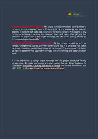 Powerful Structured Cabling: The digital buildings' structured cabling needs to
be strong enough to enable Power of Ethernet (PoE). It is a technology that makes it
possible to transmit both data and power over the same network. With regard to any
number of additions of devices like cameras, lights, and many other gadgets that
enhance the experience of the digital buildings, the structured cabling should be
accommodating and adaptable.
Higher Bandwidth Structured cable: As the number of devices such as
laptops, smartphones, tablets, and more continues to rise, it is projected that higher
bandwidth structured cable infrastructure will be needed. When necessary, it should
be able to accommodate application devices like conferencing and communication
tools.
It is not impossible to design digital buildings with the proper structured cabling
infrastructure. To make any dream a reality, contact Techno Edge Systems for
unbeatable Structured Cabling Solutions in Dubai. For further information, call
+971-547914851 or Visit https://www.structurecabling.ae/
 