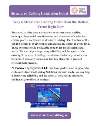 Why is Structured Cabling Installation the Hottest
Trend Right Now
Structured cabling does not involve any complicated cabling
technique. Sequential manufacturing and placement of cables for a
certain process are known as structured cabling. The function of this
cabling system is to give consistent and quality output in every field.
These systems should be flexible enough for modifications and
repair. We can help in improving reliability and the speed of the
existing Structured Cabling Installation Dubai in your office or
business. It primarily focuses on two key elements to give out
efficient performance.
At Techno Edge Systems LLC, We have professional engineers to
customize Structured Cabling Solutions for your needs. We can help
in improving reliability and the speed of the existing structured
cabling in your office or business.
Structured Cabling Installation Dubai
www.structurecabling.ae
 