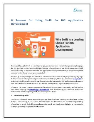 8 Reasons for Using Swift for iOS Application
Development
Developed by Apple, Swift is a multi-paradigm, general-purpose, compiled programming language
for iOS, watchOS, tvOS, macOS, and Linux. With its effective features and development pace, Swift
has been leading as the best choice for iOS application development and any iOS app development
company or developer would agree on this fact.
The taxi app company Lyft has rebuilt its app from scratch in the Swift programming language.
Further, so many other giant companies like Pandora, Hubspot, Uber, and Airbnb are using Swift or
switching to it. Though Objective C was the most popular language for iOS application development,
ever since Apple has introduced Swift, the demand for Objective C is getting down day by day.
Of course, there must be some reasons why the entire iOS development community prefers Swift as
an ultimate language for iPhone app development. Here we are listing out some of these reasons
to clear your doubts regarding Swift and make a precise choice.
1. Swift Development
Swift is actually swift. It executes with a prompt algorithm based on the principle of C++. Earlier
Swift 1.2 was working at a low speed. Since the Apple has determined and taken the responsibility
of boosting its speed, Swift 2.0 emerged as a quite speedy version. It is surely faster as compared to
other programming languages like Objective C.
 