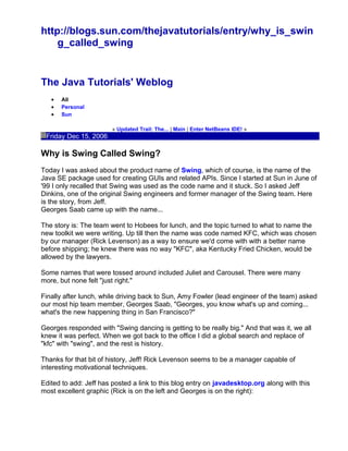 http://blogs.sun.com/thejavatutorials/entry/why_is_swin
g_called_swing
The Java Tutorials' Weblog
• All
• Personal
• Sun
« Updated Trail: The... | Main | Enter NetBeans IDE! »
Friday Dec 15, 2006
Why is Swing Called Swing?
Today I was asked about the product name of Swing, which of course, is the name of the
Java SE package used for creating GUIs and related APIs. Since I started at Sun in June of
'99 I only recalled that Swing was used as the code name and it stuck. So I asked Jeff
Dinkins, one of the original Swing engineers and former manager of the Swing team. Here
is the story, from Jeff.
Georges Saab came up with the name...
The story is: The team went to Hobees for lunch, and the topic turned to what to name the
new toolkit we were writing. Up till then the name was code named KFC, which was chosen
by our manager (Rick Levenson) as a way to ensure we'd come with with a better name
before shipping; he knew there was no way "KFC", aka Kentucky Fried Chicken, would be
allowed by the lawyers.
Some names that were tossed around included Juliet and Carousel. There were many
more, but none felt "just right."
Finally after lunch, while driving back to Sun, Amy Fowler (lead engineer of the team) asked
our most hip team member, Georges Saab, "Georges, you know what's up and coming...
what's the new happening thing in San Francisco?"
Georges responded with "Swing dancing is getting to be really big." And that was it, we all
knew it was perfect. When we got back to the office I did a global search and replace of
"kfc" with "swing", and the rest is history.
Thanks for that bit of history, Jeff! Rick Levenson seems to be a manager capable of
interesting motivational techniques.
Edited to add: Jeff has posted a link to this blog entry on javadesktop.org along with this
most excellent graphic (Rick is on the left and Georges is on the right):
 