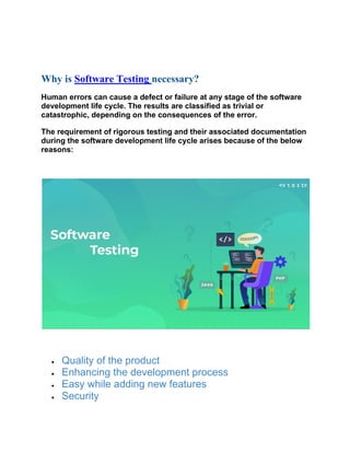 Why is Software Testing necessary?
Human errors can cause a defect or failure at any stage of the software
development life cycle. The results are classified as trivial or
catastrophic, depending on the consequences of the error.
The requirement of rigorous testing and their associated documentation
during the software development life cycle arises because of the below
reasons:
• Quality of the product
• Enhancing the development process
• Easy while adding new features
• Security