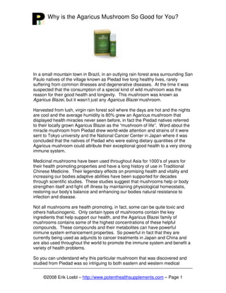 Why is the Agaricus Mushroom So Good for You?




In a small mountain town in Brazil, in an outlying rain forest area surrounding San
Paulo natives of the village known as Piedad live long healthy lives, rarely
suffering from common illnesses and degenerative diseases. At the time it was
suspected that the consumption of a special kind of wild mushroom was the
reason for their good health and longevity. This mushroom was known as
Agaricus Blazei, but it wasn’t just any Agaricus Blazei mushroom.

Harvested from lush, virgin rain forest soil where the days are hot and the nights
are cool and the average humidity is 80% grew an Agaricus mushroom that
displayed health miracles never seen before, in fact the Piedad natives referred
to their locally grown Agaricus Blazei as the “mushroom of life”. Word about the
miracle mushroom from Piedad drew world-wide attention and strains of it were
sent to Tokyo university and the National Cancer Center in Japan where it was
concluded that the natives of Piedad who were eating dietary quantities of the
Agaricus mushroom could attribute their exceptional good health to a very strong
immune system.

Medicinal mushrooms have been used throughout Asia for 1000’s of years for
their health promoting properties and have a long history of use in Traditional
Chinese Medicine. Their legendary effects on promising health and vitality and
increasing our bodies adaptive abilities have been supported for decades
through scientific studies. These studies suggest that mushrooms help or body
strengthen itself and fight off illness by maintaining physiological homeostatis,
restoring our body’s balance and enhancing our bodies natural resistance to
infection and disease.

Not all mushrooms are health promoting, in fact, some can be quite toxic and
others hallucinogenic. Only certain types of mushrooms contain the key
ingredients that help support our health, and the Agaricus Blazei family of
mushrooms contains some of the highest concentrations of these helpful
compounds. These compounds and their metabolites can have powerful
immune system enhancement properties. So powerful in fact that they are
currently being used as adjuncts to cancer treatments in Japan and China and
are also used throughout the world to promote the immune system and benefit a
variety of health problems.

So you can understand why this particular mushroom that was discovered and
studied from Piedad was so intriguing to both eastern and western medical


     ©2008 Erik Loebl – http://www.potenthealthsupplements.com – Page 1
 