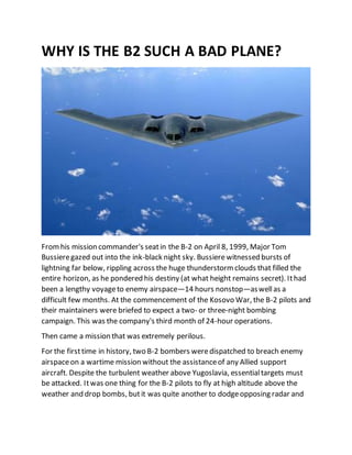 WHY IS THE B2 SUCH A BAD PLANE?
Fromhis mission commander's seatin the B-2 on April 8, 1999, Major Tom
Bussieregazed out into the ink-black night sky. Bussiere witnessed bursts of
lightning far below, rippling across the huge thunderstormclouds that filled the
entire horizon, as he pondered his destiny (at what height remains secret). Ithad
been a lengthy voyageto enemy airspace—14 hours nonstop—aswellas a
difficult few months. At the commencement of the Kosovo War, the B-2 pilots and
their maintainers were briefed to expect a two- or three-night bombing
campaign. This was the company's third month of 24-hour operations.
Then came a mission that was extremely perilous.
For the firsttime in history, two B-2 bombers weredispatched to breach enemy
airspaceon a wartime mission without the assistanceof any Allied support
aircraft. Despite the turbulent weather above Yugoslavia, essentialtargets must
be attacked. Itwas one thing for the B-2 pilots to fly at high altitude above the
weather and drop bombs, butit was quite another to dodgeopposing radar and
 